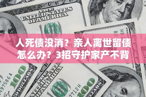 济南人死债没消？亲人离世留债怎么办？3招守护家产不背锅
