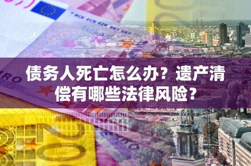 济南债务人死亡怎么办？遗产清偿有哪些法律风险？