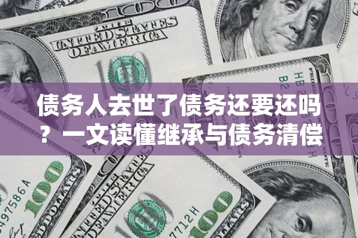 济南债务人去世了债务还要还吗？一文读懂继承与债务清偿