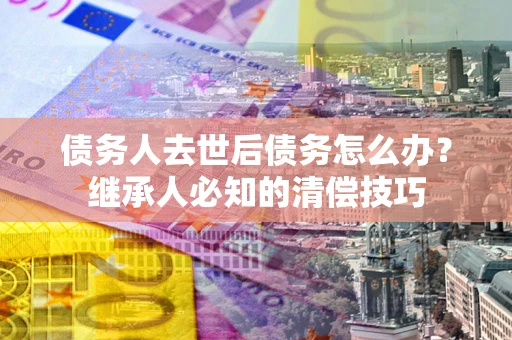 济南债务人去世后债务怎么办？继承人必知的清偿技巧