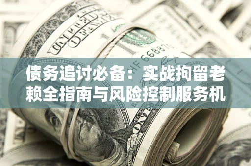 济南债务追讨必备：实战拘留老赖全指南与风险控制服务机构推荐